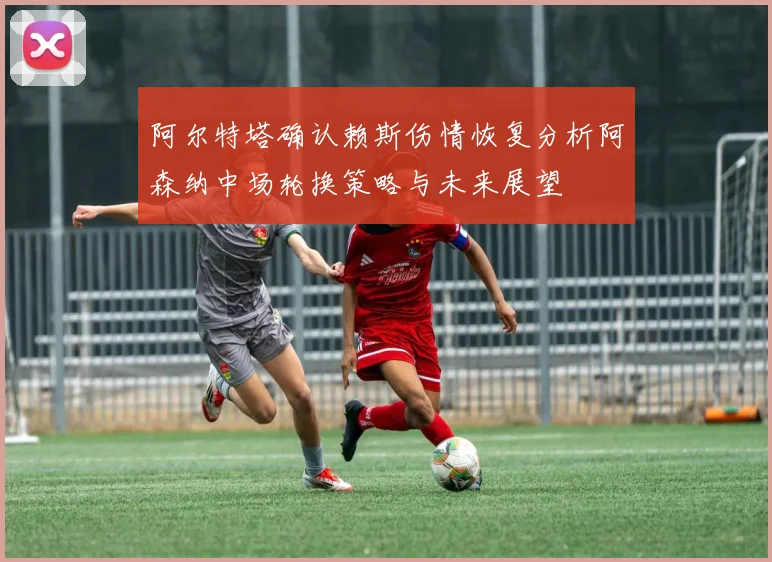 阿尔特塔确认赖斯伤情恢复分析阿森纳中场轮换策略与未来展望