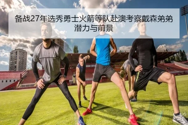 备战27年选秀勇士火箭等队赴澳考察戴森弟弟潜力与前景
